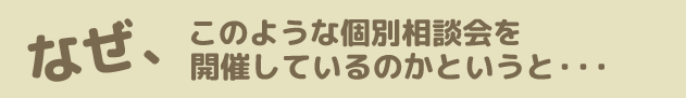 なぜ、このような個別相談会を開催しているのかというと・・・