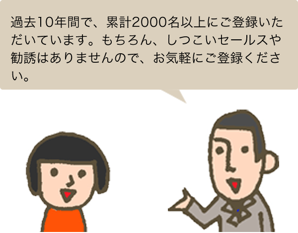 過去10年間で、累計2000名以上にご登録いただいています。もちろん、しつこいセールスや勧誘はありませんので、お気軽にご登録ください。